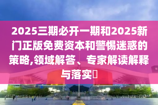 2025三期必開一期和2025新門正版免費資本和警惕迷惑的策略,領域解答、專家解讀解釋與落實?